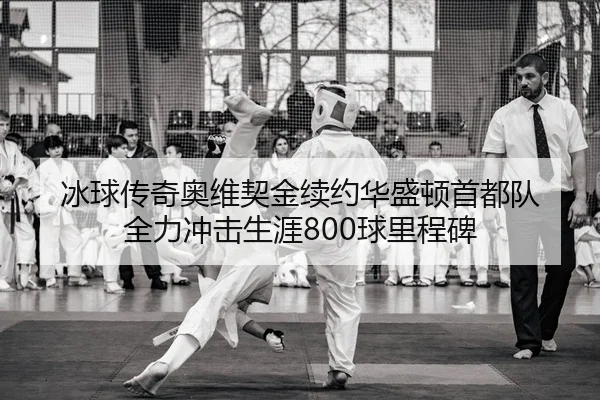冰球传奇奥维契金续约华盛顿首都队 全力冲击生涯800球里程碑（leyu）